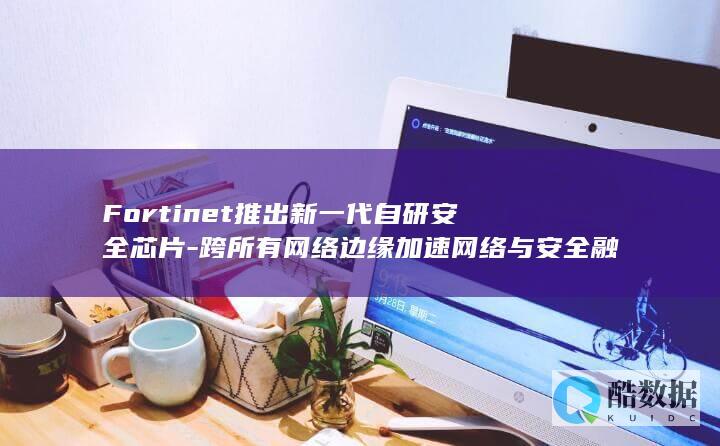 Fortinet推出新一代自研安全芯片-跨所有网络边缘加速网络与安全融合 (fortinet)