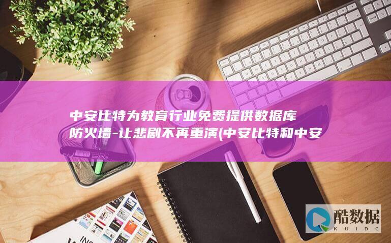 中安比特为教育行业免费提供数据库防火墙-让悲剧不再重演 (中安比特和中安威士)