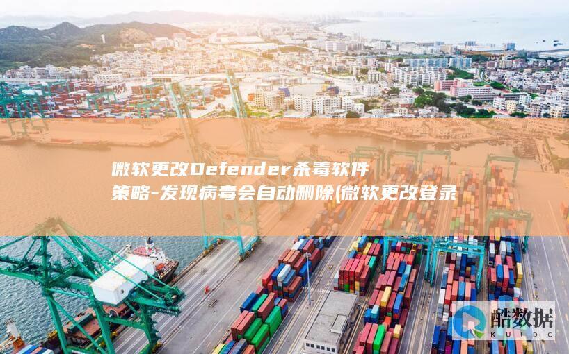 微软更改Defender杀毒软件策略-发现病毒会自动删除 (微软更改登录账户)
