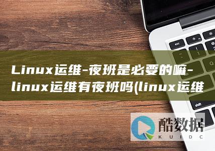 Linux运维-夜班是必要的嘛-linux运维有夜班吗 (linux运维工程师)
