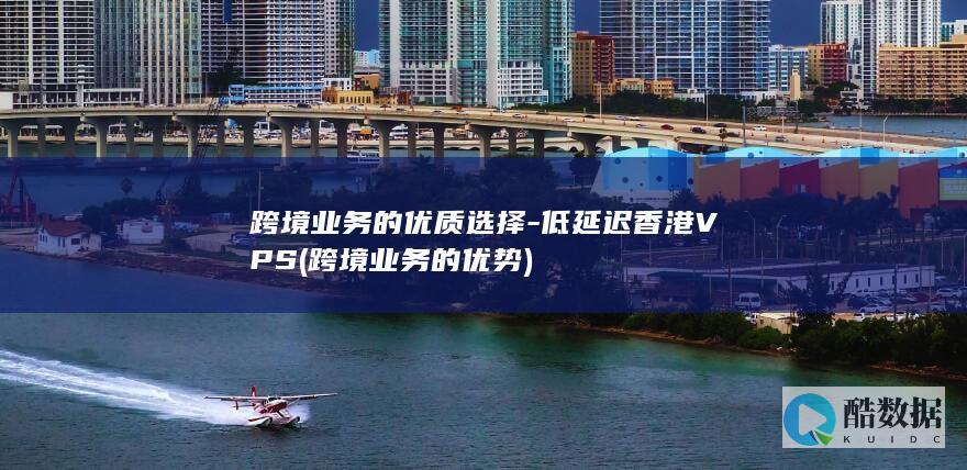 跨境业务的优质选择-低延迟香港VPS (跨境业务的优势)