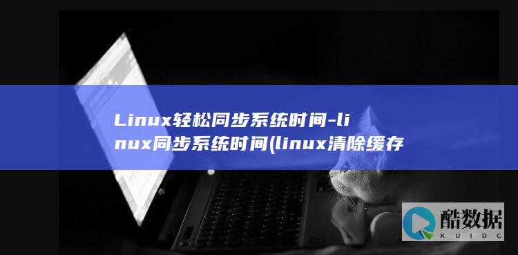 Linux轻松同步系统时间-linux同步系统时间 (linux清除缓存命令)