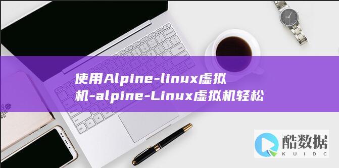 使用Alpine-linux虚拟机-alpine-Linux虚拟机轻松打造高效开发环境 (使用alpine dvr的步骤)