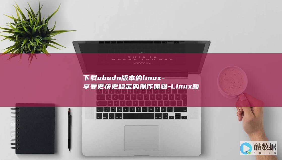 下载ubudn版本的linux-享受更快更稳定的操作体验-Linux新版本-轻松下载ubudn