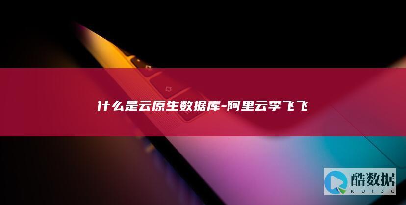 什么是云原生数据库-阿里云李飞飞