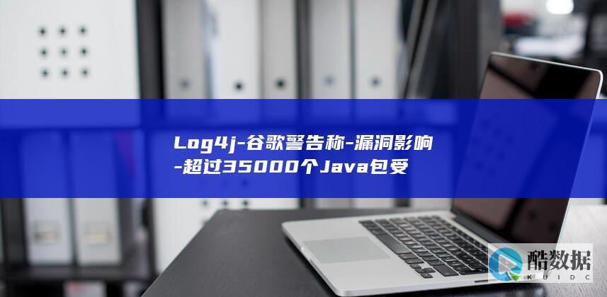 Log4j-谷歌警告称-漏洞影响-超过35000个Java包受