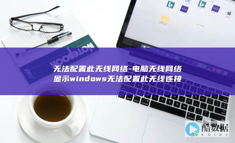 无法配置此无线网络-电脑无线网络显示windows无法配置此无线连接