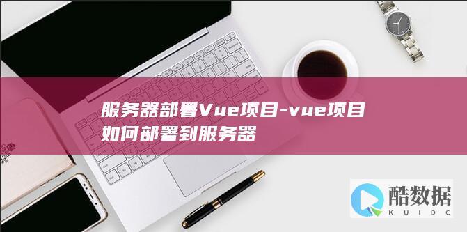 服务器部署Vue项目-vue项目如何部署到服务器