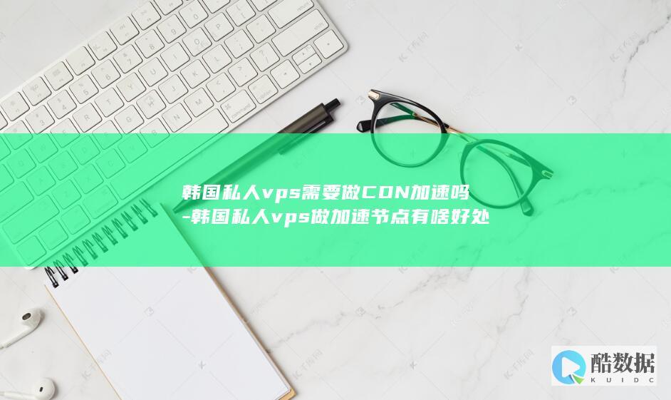 韩国私人vps需要做CDN加速吗-韩国私人vps做加速节点有啥好处