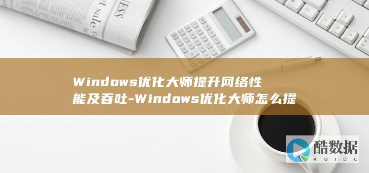 Windows优化大师提升网络性能及吞吐-Windows优化大师怎么提升网络性能及吞吐量