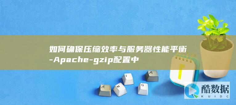 如何确保压缩效率与服务器性能平衡-Apache-gzip配置中