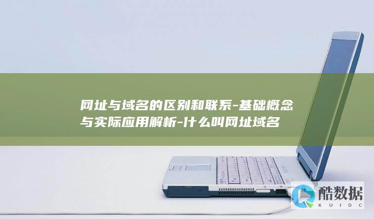 网址与域名的区别和联系-基础概念与实际应用解析-什么叫网址域名