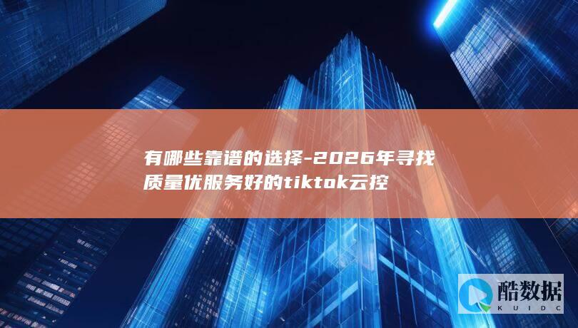 有哪些靠谱的选择-2026年寻找质量优服务好的tiktok云控