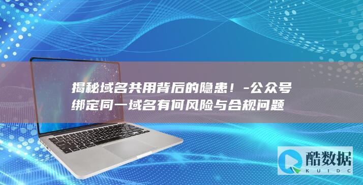 揭秘域名共用背后的隐患！-公众号绑定同一域名有何风险与合规问题