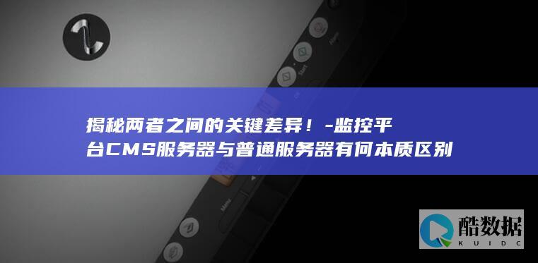 揭秘两者之间的关键差异！-监控平台CMS服务器与普通服务器有何本质区别