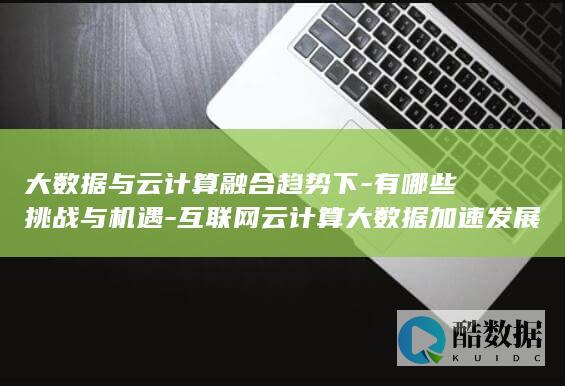 大数据与云计算融合趋势下-有哪些挑战与机遇-互联网云计算大数据加速发展