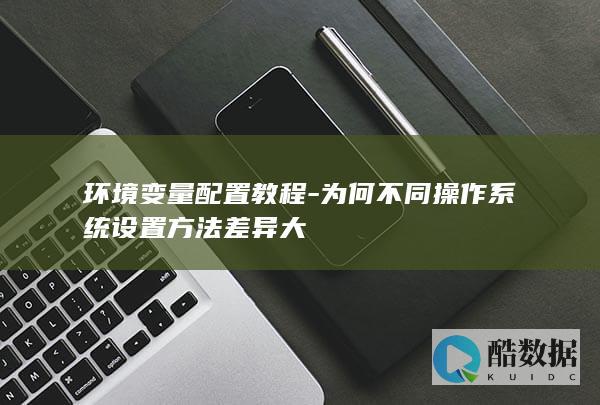 环境变量配置教程-为何不同操作系统设置方法差异大