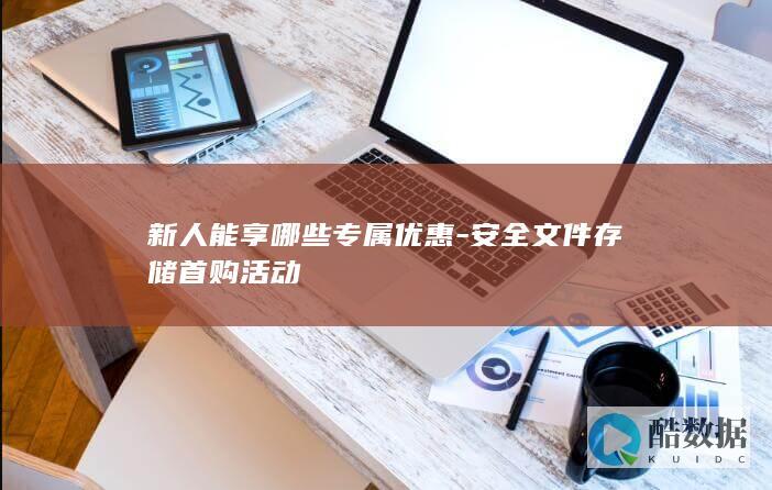 新人能享哪些专属优惠-安全文件存储首购活动