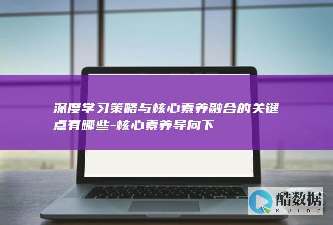 深度学习策略与核心素养融合的关键点有哪些-核心素养导向下