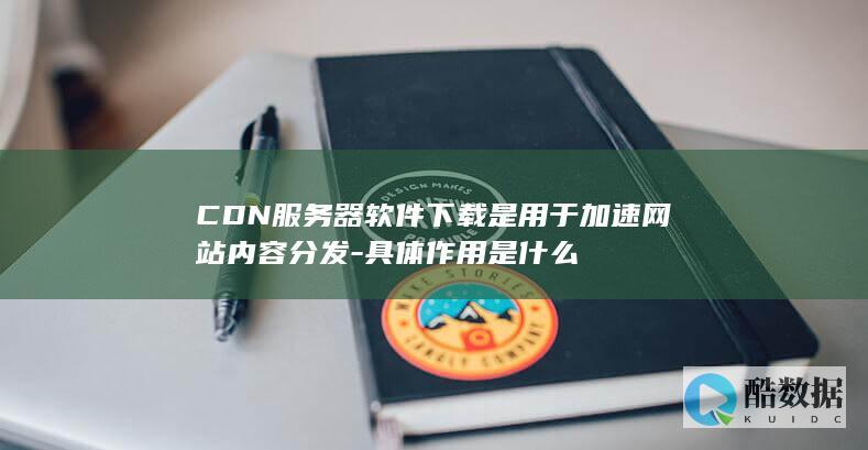 CDN服务器软件下载是用于加速网站内容分发-具体作用是什么
