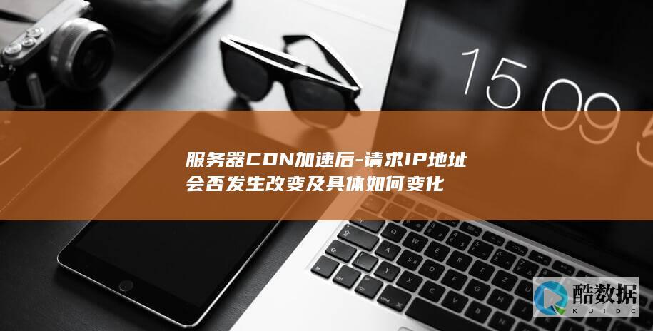 服务器CDN加速后-请求IP地址会否发生改变及具体如何变化