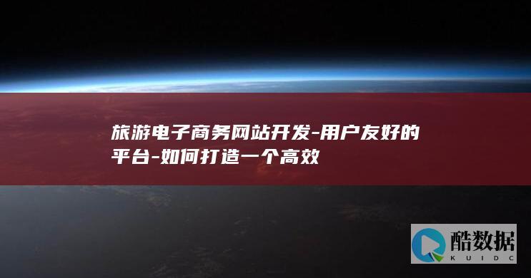 旅游电子商务网站开发-用户友好的平台-如何打造一个高效