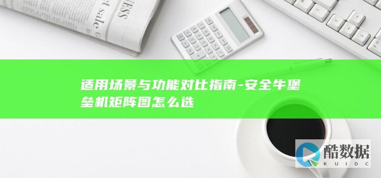 适用场景与功能对比指南-安全牛堡垒机矩阵图怎么选