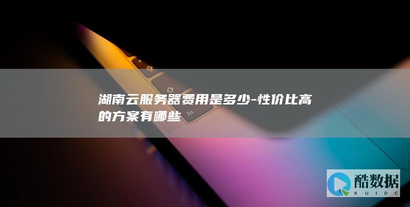 湖南云服务器费用是多少-性价比高的方案有哪些