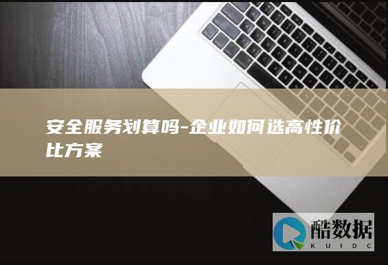 安全服务划算吗-企业如何选高性价比方案
