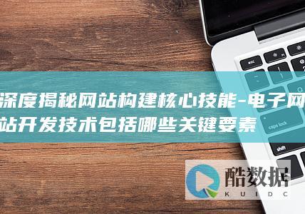 深度揭秘网站构建核心技能-电子网站开发技术包括哪些关键要素