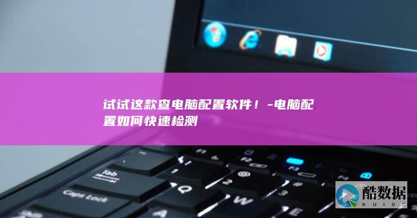 试试这款查电脑配置软件！-电脑配置如何快速检测