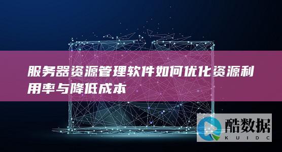 服务器资源管理软件如何优化资源利用率与降低成本