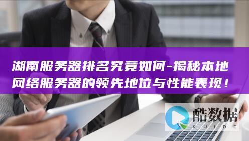 湖南服务器排名究竟如何-揭秘本地网络服务器的领先地位与性能表现!