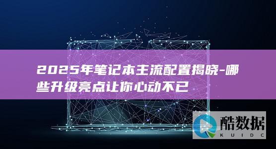 2025年笔记本主流配置揭晓-哪些升级亮点让你心动不已