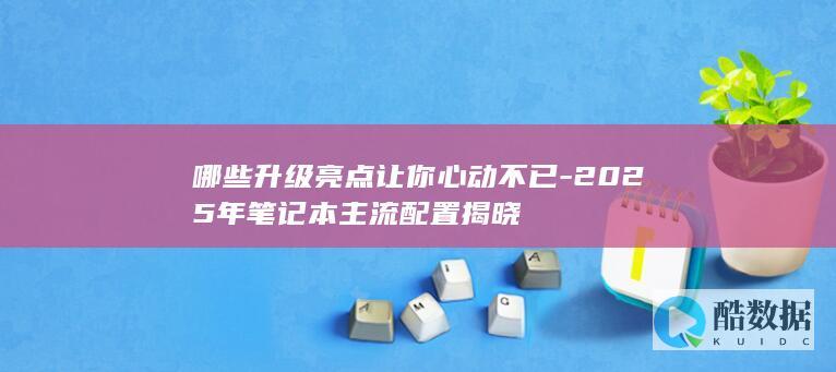 哪些升级亮点让你心动不已-2025年笔记本主流配置揭晓