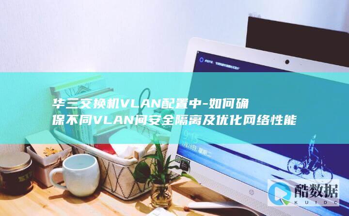 华三交换机VLAN配置中-如何确保不同VLAN间安全隔离及优化网络性能