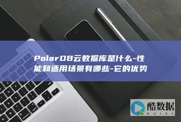 PolarDB云数据库是什么-性能和适用场景有哪些-它的优势