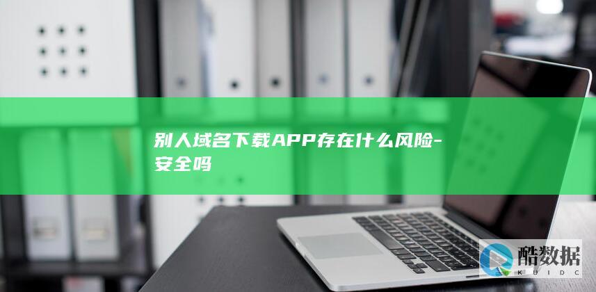 别人域名下载APP存在什么风险-安全吗