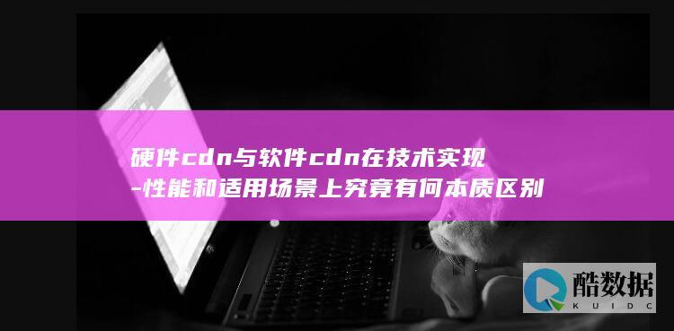硬件cdn与软件cdn在技术实现-性能和适用场景上究竟有何本质区别