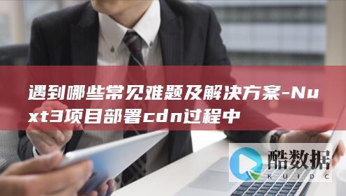 遇到哪些常见难题及解决方案-Nuxt3项目部署cdn过程中