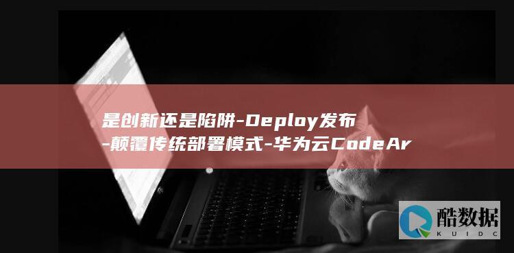 是创新还是陷阱-Deploy发布-颠覆传统部署模式-华为云CodeArts