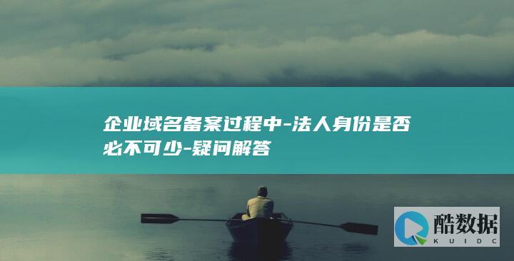 企业域名备案过程中-法人身份是否必不可少-疑问解答