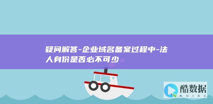 疑问解答-企业域名备案过程中-法人身份是否必不可少