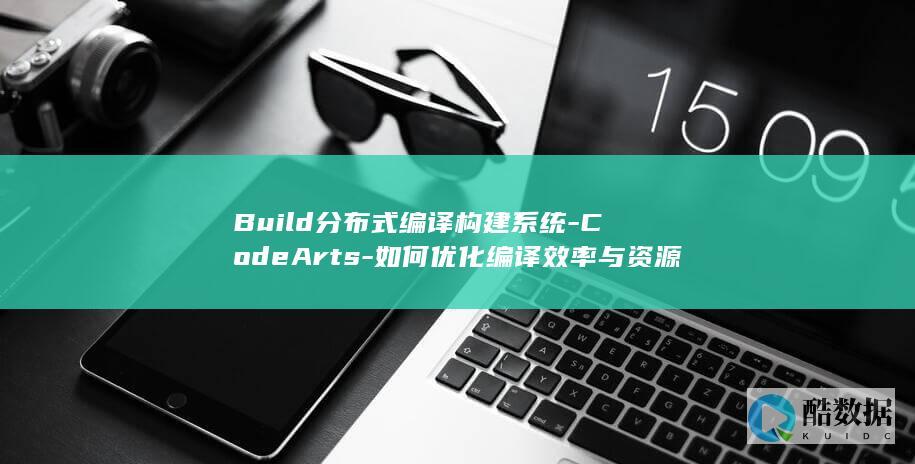 Build分布式编译构建系统-CodeArts-如何优化编译效率与资源利用