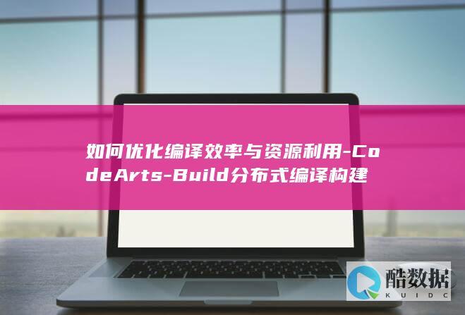 如何优化编译效率与资源利用-CodeArts-Build分布式编译构建系统