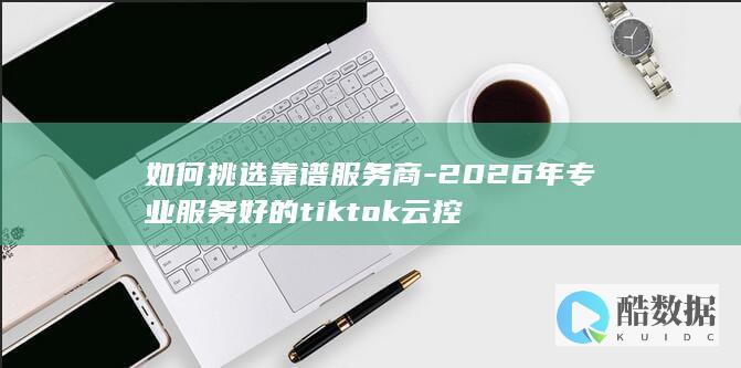 如何挑选靠谱服务商-2026年专业服务好的tiktok云控