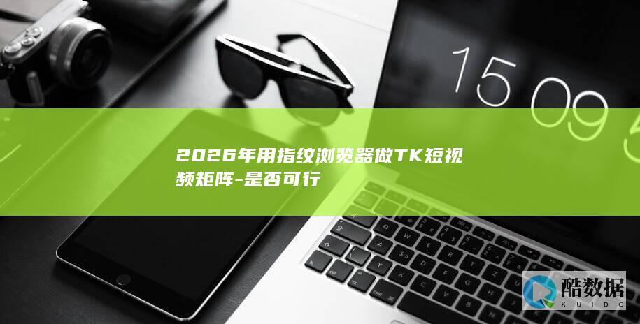 2026年用指纹浏览器做TK短视频矩阵-是否可行