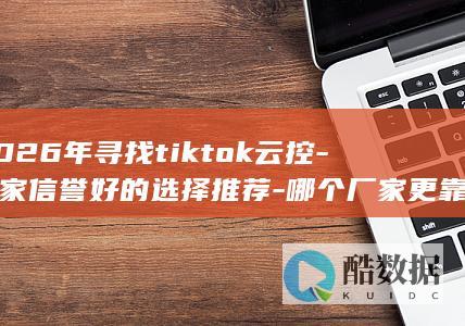 2026年寻找tiktok云控-厂家信誉好的选择推荐-哪个厂家更靠谱