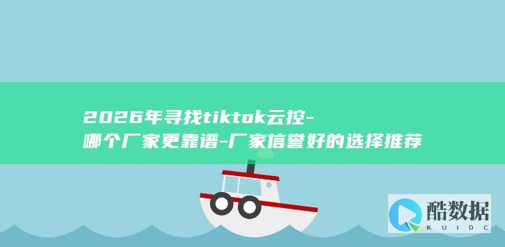 2026年寻找tiktok云控-哪个厂家更靠谱-厂家信誉好的选择推荐