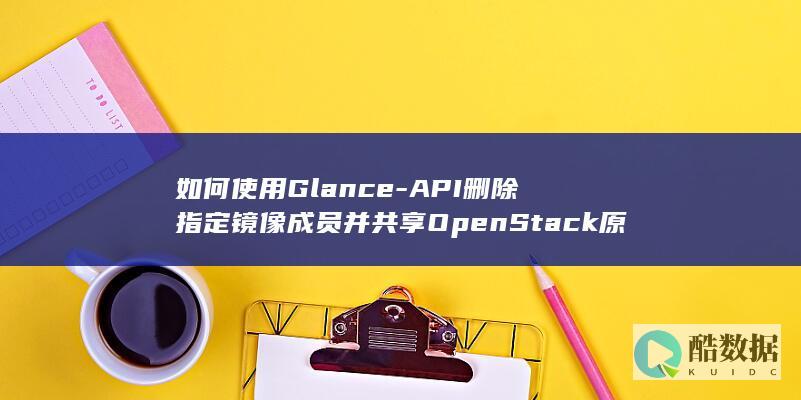如何使用Glance-API删除指定镜像成员并共享OpenStack原生镜像